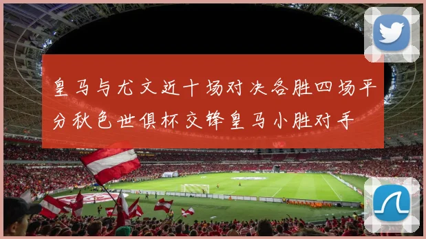 皇马与尤文近十场对决各胜四场平分秋色世俱杯交锋皇马小胜对手