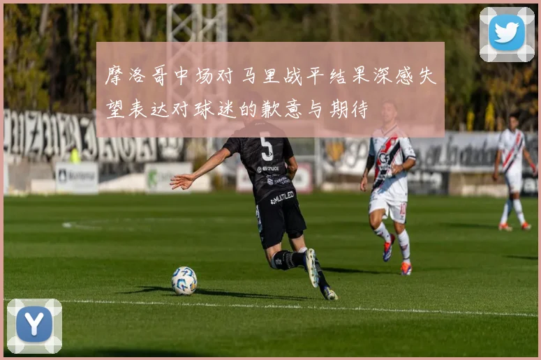 摩洛哥中场对马里战平结果深感失望表达对球迷的歉意与期待