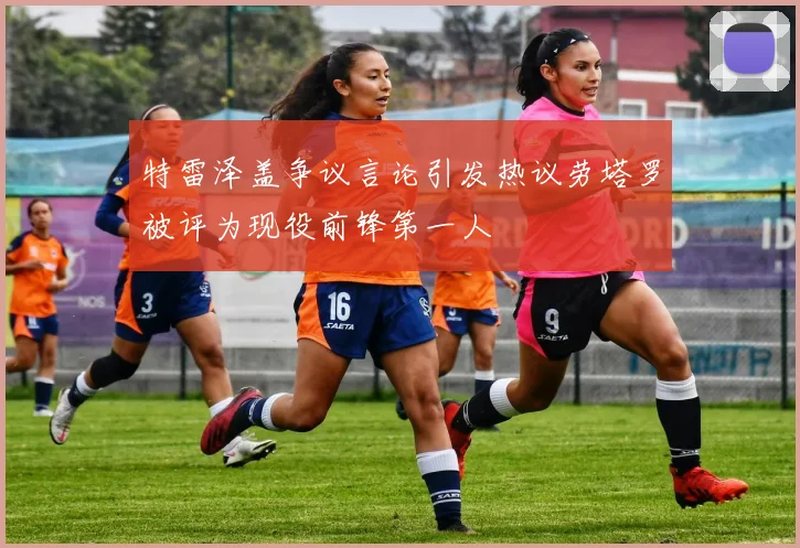 特雷泽盖争议言论引发热议劳塔罗被评为现役前锋第一人