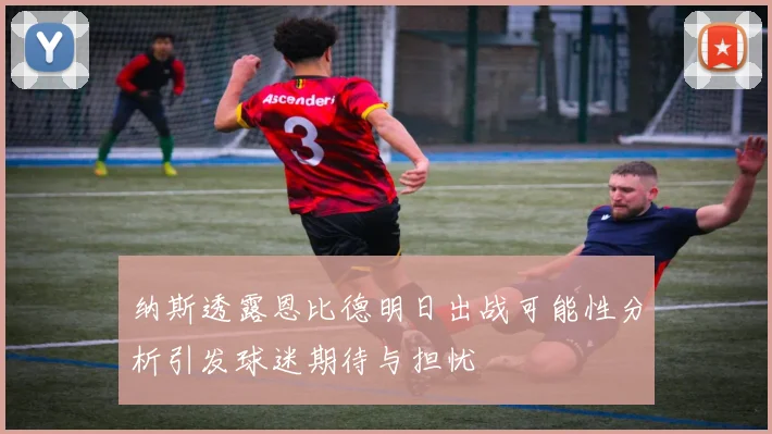 纳斯透露恩比德明日出战可能性分析引发球迷期待与担忧