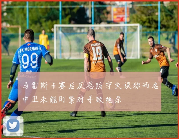 马雷斯卡赛后反思防守失误称两名中卫未能盯紧对手致绝杀