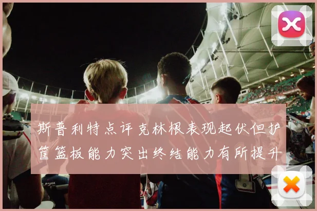 斯普利特点评克林根表现起伏但护筐篮板能力突出终结能力有所提升