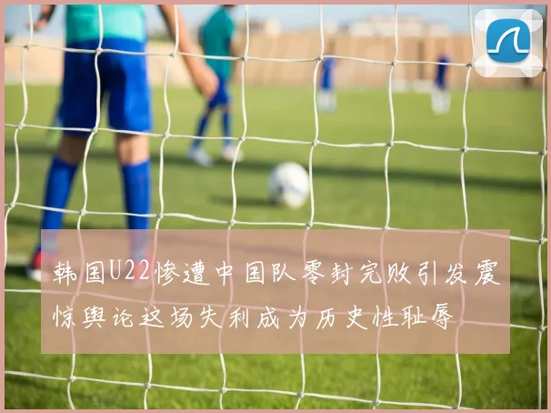 韩国U22惨遭中国队零封完败引发震惊舆论这场失利成为历史性耻辱