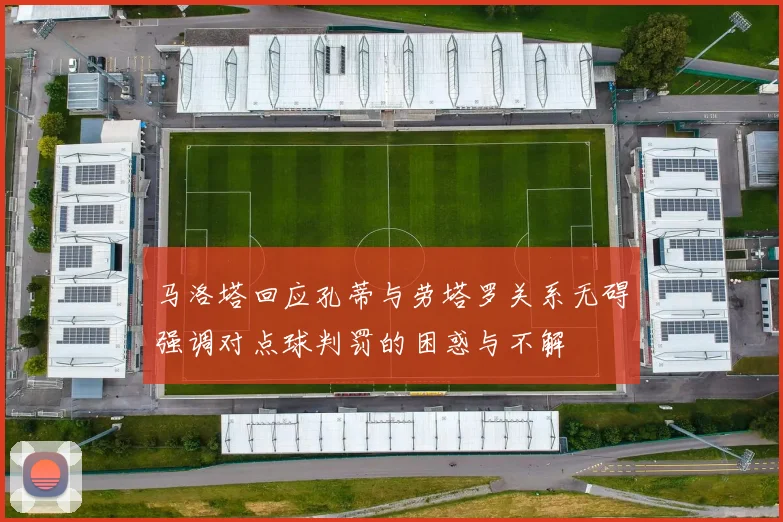 马洛塔回应孔蒂与劳塔罗关系无碍强调对点球判罚的困惑与不解