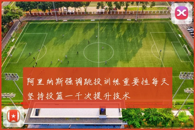 阿里纳斯强调跳投训练重要性每天坚持投篮一千次提升技术