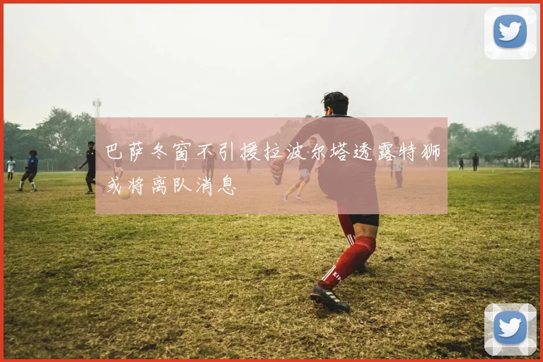 巴萨冬窗不引援拉波尔塔透露特狮或将离队消息