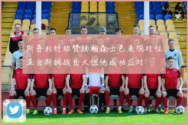 斯普利特称赞杨瀚森出色表现对位亚当斯挑战巨大但他成功应对