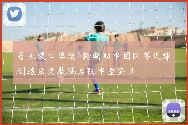吾米提江单场5抢断助中国队零失球创造历史展现后防中坚实力