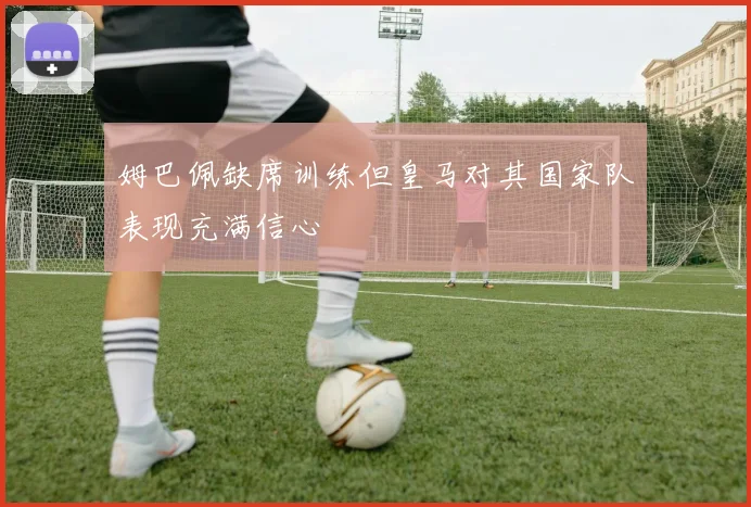姆巴佩缺席训练但皇马对其国家队表现充满信心