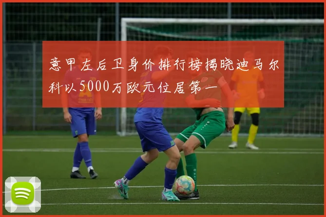 意甲左后卫身价排行榜揭晓迪马尔科以5000万欧元位居第一