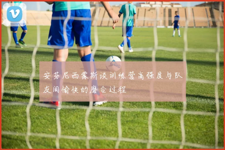 安芬尼西蒙斯谈训练营高强度与队友间愉快的磨合过程