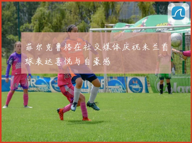 菲尔克鲁格在社交媒体庆祝米兰首球表达喜悦与自豪感