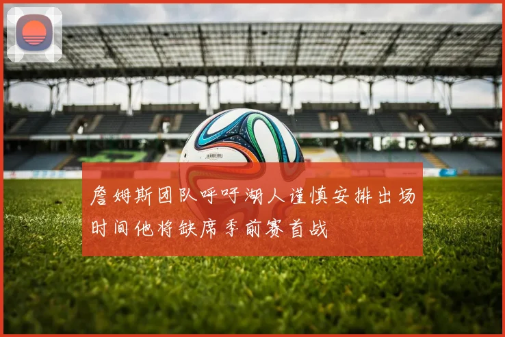 詹姆斯团队呼吁湖人谨慎安排出场时间他将缺席季前赛首战